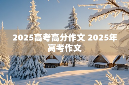 2025高考高分作文 2025年高考作文