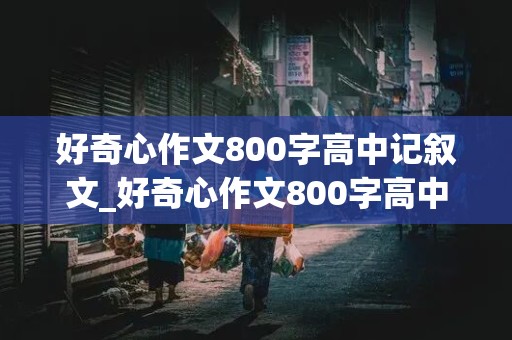 好奇心作文800字高中记叙文_好奇心作文800字高中记叙文怎么写