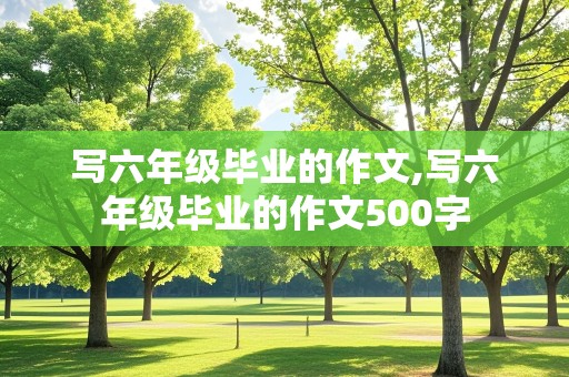 写六年级毕业的作文,写六年级毕业的作文500字