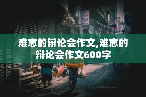 难忘的辩论会作文,难忘的辩论会作文600字