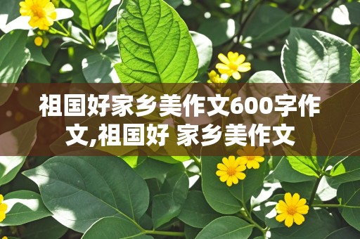 祖国好家乡美作文600字作文,祖国好 家乡美作文