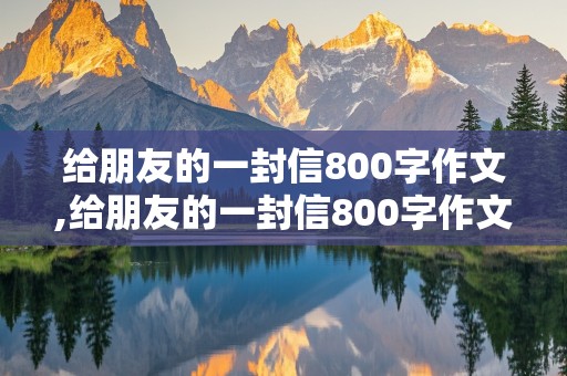 给朋友的一封信800字作文,给朋友的一封信800字作文高中