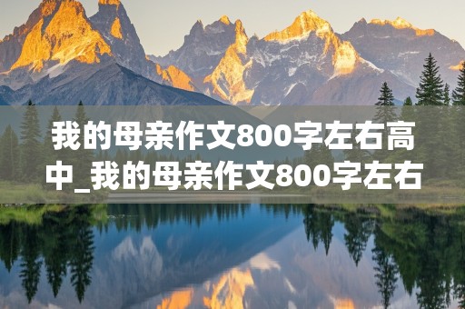 我的母亲作文800字左右高中_我的母亲作文800字左右高中征文