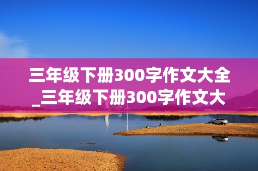 三年级下册300字作文大全_三年级下册300字作文大全免费