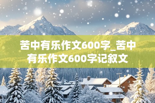 苦中有乐作文600字_苦中有乐作文600字记叙文