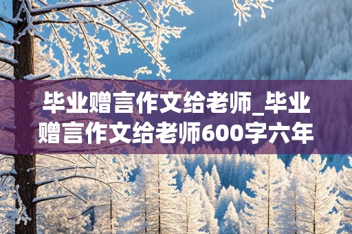 毕业赠言作文给老师_毕业赠言作文给老师600字六年级