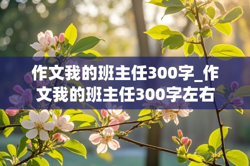 作文我的班主任300字_作文我的班主任300字左右