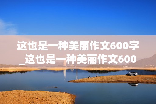 这也是一种美丽作文600字_这也是一种美丽作文600字初中