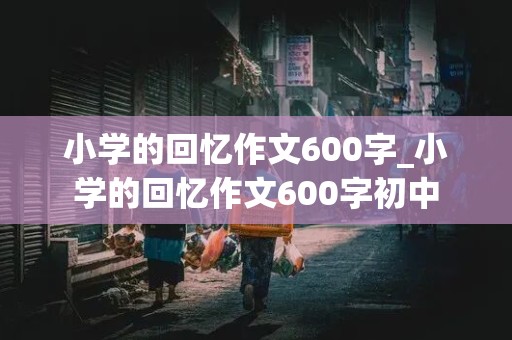 小学的回忆作文600字_小学的回忆作文600字初中