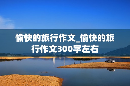 愉快的旅行作文_愉快的旅行作文300字左右