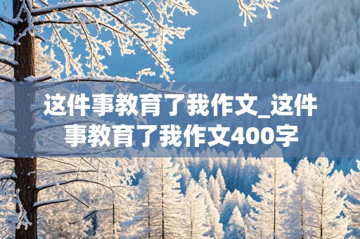 这件事教育了我作文_这件事教育了我作文400字