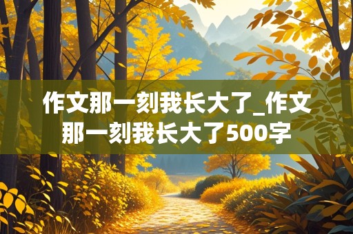 作文那一刻我长大了_作文那一刻我长大了500字