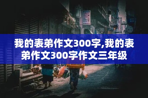 我的表弟作文300字,我的表弟作文300字作文三年级