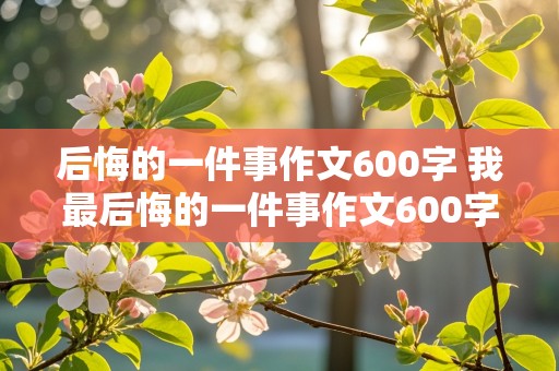 后悔的一件事作文600字 我最后悔的一件事作文600字