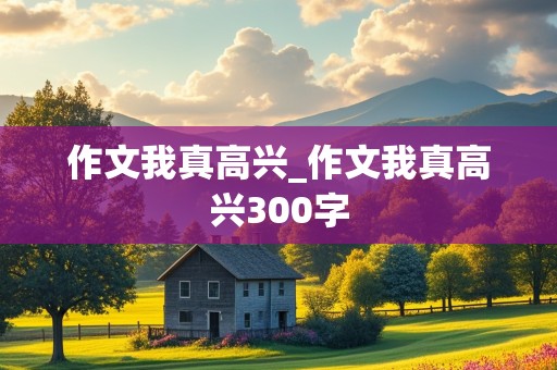 作文我真高兴_作文我真高兴300字