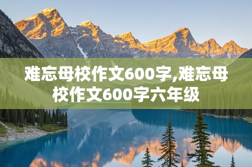 难忘母校作文600字,难忘母校作文600字六年级