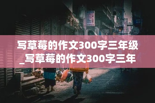 写草莓的作文300字三年级_写草莓的作文300字三年级(外形,颜色,味道)