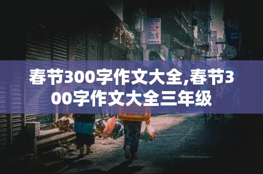 春节300字作文大全,春节300字作文大全三年级