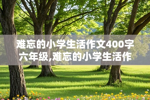 难忘的小学生活作文400字六年级,难忘的小学生活作文400字六年级的