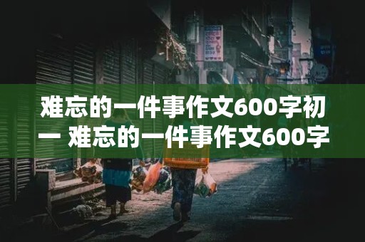 难忘的一件事作文600字初一 难忘的一件事作文600字初一军训