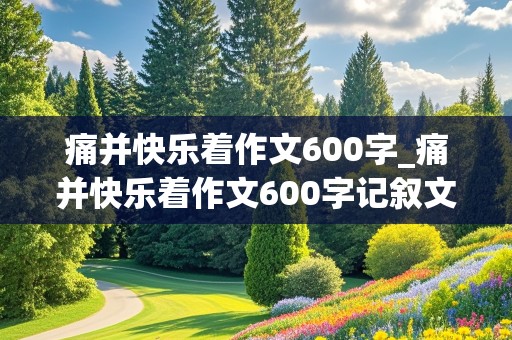 痛并快乐着作文600字_痛并快乐着作文600字记叙文