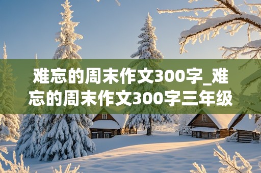 难忘的周末作文300字_难忘的周末作文300字三年级