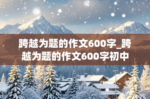 跨越为题的作文600字_跨越为题的作文600字初中