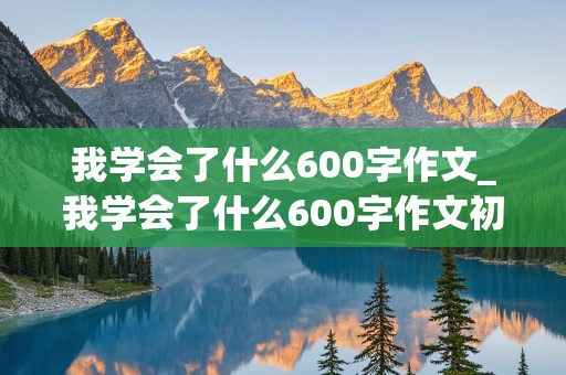 我学会了什么600字作文_我学会了什么600字作文初中