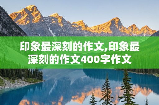 印象最深刻的作文,印象最深刻的作文400字作文