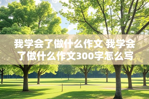 我学会了做什么作文 我学会了做什么作文300字怎么写