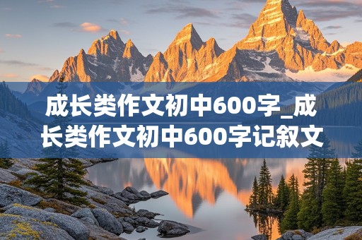 成长类作文初中600字_成长类作文初中600字记叙文