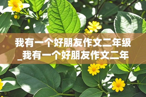 我有一个好朋友作文二年级_我有一个好朋友作文二年级50字