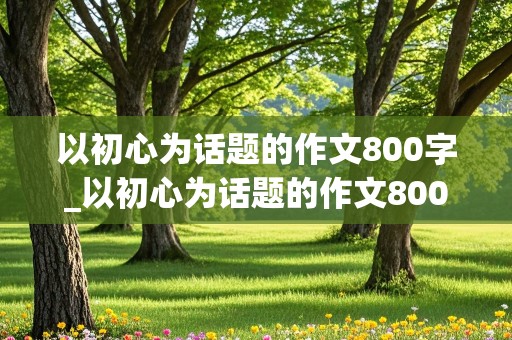 以初心为话题的作文800字_以初心为话题的作文800字记叙文