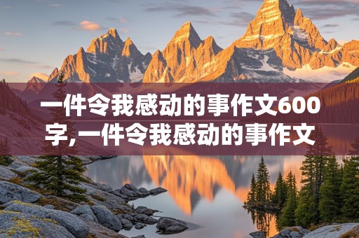 一件令我感动的事作文600字,一件令我感动的事作文600字六年级