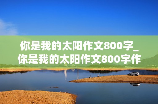 你是我的太阳作文800字_你是我的太阳作文800字作文