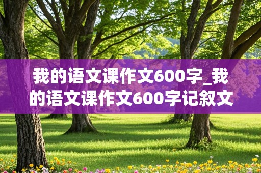 我的语文课作文600字_我的语文课作文600字记叙文