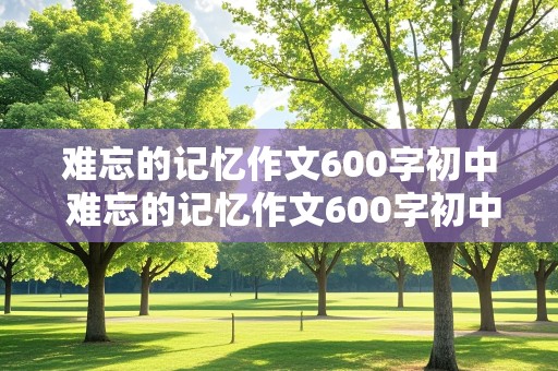 难忘的记忆作文600字初中 难忘的记忆作文600字初中作文