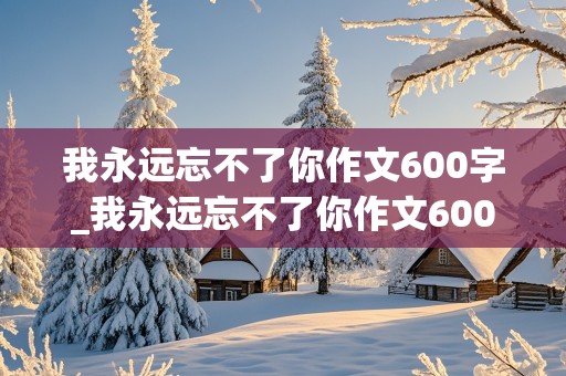 我永远忘不了你作文600字_我永远忘不了你作文600字初一