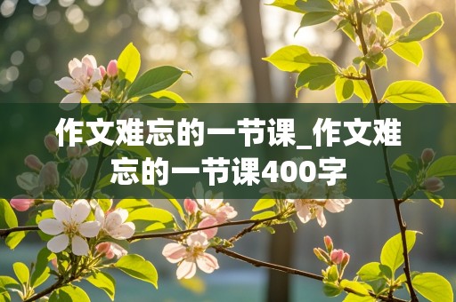 作文难忘的一节课_作文难忘的一节课400字