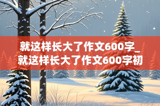 就这样长大了作文600字_就这样长大了作文600字初一