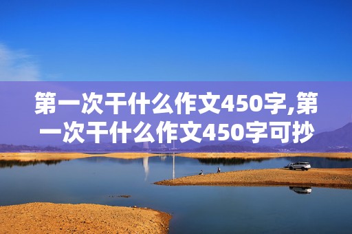 第一次干什么作文450字,第一次干什么作文450字可抄免费