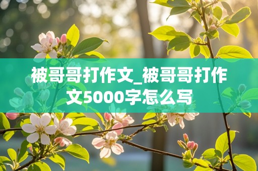 被哥哥打作文_被哥哥打作文5000字怎么写