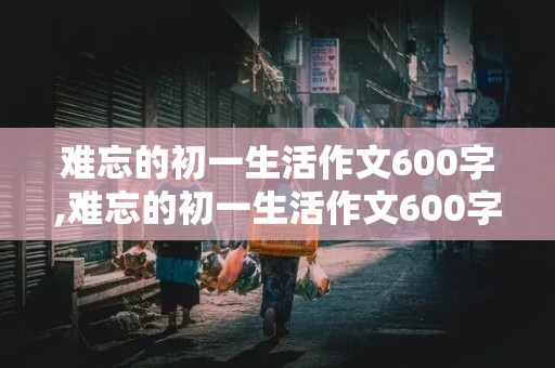 难忘的初一生活作文600字,难忘的初一生活作文600字叙事