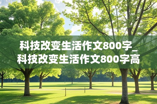 科技改变生活作文800字_科技改变生活作文800字高中