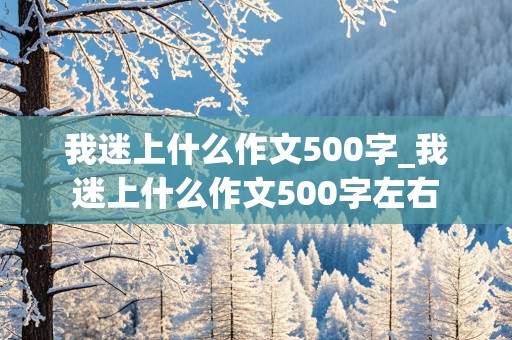 我迷上什么作文500字_我迷上什么作文500字左右