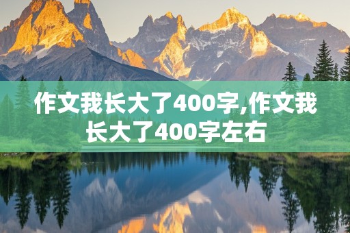 作文我长大了400字,作文我长大了400字左右