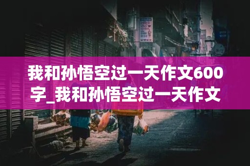 我和孙悟空过一天作文600字_我和孙悟空过一天作文600字优秀作文