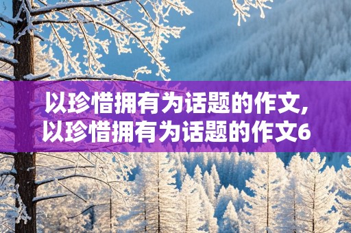 以珍惜拥有为话题的作文,以珍惜拥有为话题的作文600字