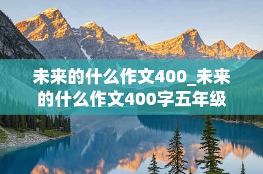 未来的什么作文400_未来的什么作文400字五年级