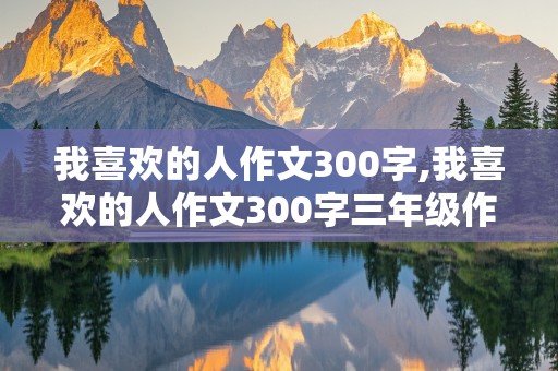 我喜欢的人作文300字,我喜欢的人作文300字三年级作文